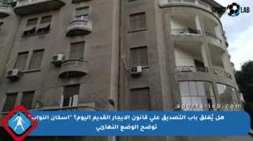 هل يُغلق باب التصديق على قانون الإيجار القديم اليوم؟ “إسكان النواب” توضح الوضع النهائي